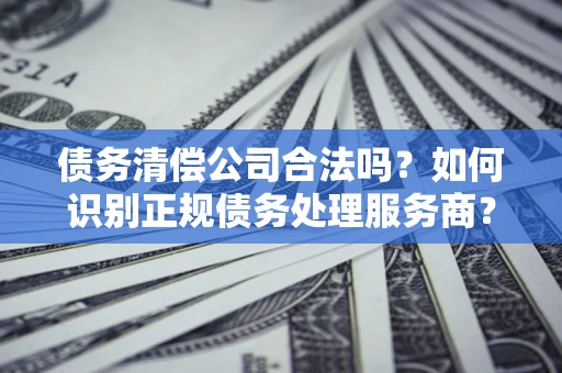 北京债务清偿公司合法吗？如何识别正规债务处理服务商？