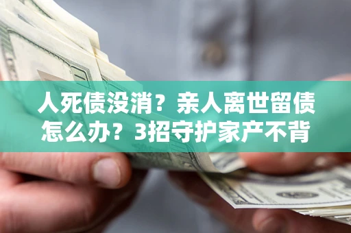 北京人死债没消？亲人离世留债怎么办？3招守护家产不背锅