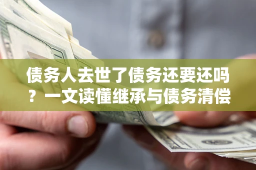 北京债务人去世了债务还要还吗？一文读懂继承与债务清偿