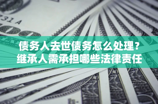 北京债务人去世债务怎么处理？继承人需承担哪些法律责任？